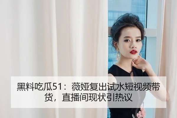 黑料吃瓜51：薇娅复出试水短视频带货，直播间现状引热议